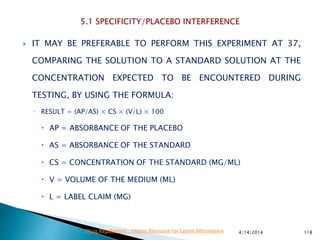  IT MAY BE PREFERABLE TO PERFORM THIS EXPERIMENT AT 37,
COMPARING THE SOLUTION TO A STANDARD SOLUTION AT THE
CONCENTRATION EXPECTED TO BE ENCOUNTERED DURING
TESTING, BY USING THE FORMULA:
◦ RESULT = (AP/AS) × CS × (V/L) × 100
 AP = ABSORBANCE OF THE PLACEBO
 AS = ABSORBANCE OF THE STANDARD
 CS = CONCENTRATION OF THE STANDARD (MG/ML)
 V = VOLUME OF THE MEDIUM (ML)
 L = LABEL CLAIM (MG)
4/14/2014 118Drug Regulations : Online Resource for Latest Information
 