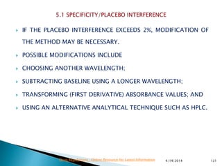  IF THE PLACEBO INTERFERENCE EXCEEDS 2%, MODIFICATION OF
THE METHOD MAY BE NECESSARY.
 POSSIBLE MODIFICATIONS INCLUDE
 CHOOSING ANOTHER WAVELENGTH;
 SUBTRACTING BASELINE USING A LONGER WAVELENGTH;
 TRANSFORMING (FIRST DERIVATIVE) ABSORBANCE VALUES; AND
 USING AN ALTERNATIVE ANALYTICAL TECHNIQUE SUCH AS HPLC.
4/14/2014 121Drug Regulations : Online Resource for Latest Information
 