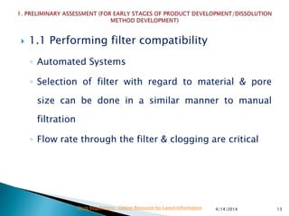  1.1 Performing filter compatibility
◦ Automated Systems
◦ Selection of filter with regard to material & pore
size can be done in a similar manner to manual
filtration
◦ Flow rate through the filter & clogging are critical
4/14/2014 13Drug Regulations : Online Resource for Latest Information
 