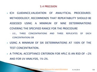  ICH GUIDANCE,VALIDATION OF ANALYTICAL PROCEDURES:
METHODOLOGY, RECOMMENDS THAT REPEATABILITY SHOULD BE
ASSESSED USING A MINIMUM OF NINE DETERMINATIONS
COVERING THE SPECIFIED RANGE FOR THE PROCEDURE
◦ (I.E., THREE CONCENTRATIONS AND THREE REPLICATES OF EACH
CONCENTRATION) OR
 USING A MINIMUM OF SIX DETERMINATIONS AT 100% OF THE
TEST CONCENTRATION.
 A TYPICAL ACCEPTANCE CRITERION FOR HPLC IS AN RSD OF <2%
AND FOR UV ANALYSIS, 1%–2%.
4/14/2014 130Drug Regulations : Online Resource for Latest Information
 