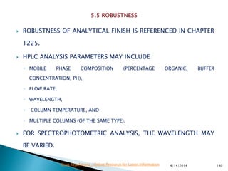  ROBUSTNESS OF ANALYTICAL FINISH IS REFERENCED IN CHAPTER
1225.
 HPLC ANALYSIS PARAMETERS MAY INCLUDE
◦ MOBILE PHASE COMPOSITION (PERCENTAGE ORGANIC, BUFFER
CONCENTRATION, PH),
◦ FLOW RATE,
◦ WAVELENGTH,
◦ COLUMN TEMPERATURE, AND
◦ MULTIPLE COLUMNS (OF THE SAME TYPE).
 FOR SPECTROPHOTOMETRIC ANALYSIS, THE WAVELENGTH MAY
BE VARIED.
4/14/2014 140Drug Regulations : Online Resource for Latest Information
 