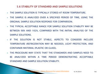  THE SAMPLE SOLUTION IS TYPICALLY STORED AT ROOM TEMPERATURE.
 THE SAMPLE IS ANALYZED OVER A SPECIFIED PERIOD OF TIME, USING THE
ORIGINAL SAMPLE SOLUTION RESPONSE FOR COMPARISON.
 THE TYPICAL ACCEPTABLE RANGE FOR SAMPLE SOLUTION STABILITY MAY BE
BETWEEN 98% AND 102%, COMPARED WITH THE INITIAL ANALYSIS OF THE
SAMPLE SOLUTIONS.
 IF THE SOLUTION IS NOT STABLE, ASPECTS TO CONSIDER INCLUDE
TEMPERATURE (REFRIGERATION MAY BE NEEDED), LIGHT PROTECTION, AND
CONTAINER MATERIAL (PLASTIC OR GLASS).
 THE PROCEDURE MAY STATE THAT THE STANDARDS AND SAMPLES NEED TO
BE ANALYZED WITHIN A TIME PERIOD DEMONSTRATING ACCEPTABLE
STANDARD AND SAMPLE SOLUTION STABILITY.
4/14/2014 142Drug Regulations : Online Resource for Latest Information
 