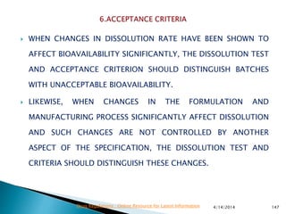  WHEN CHANGES IN DISSOLUTION RATE HAVE BEEN SHOWN TO
AFFECT BIOAVAILABILITY SIGNIFICANTLY, THE DISSOLUTION TEST
AND ACCEPTANCE CRITERION SHOULD DISTINGUISH BATCHES
WITH UNACCEPTABLE BIOAVAILABILITY.
 LIKEWISE, WHEN CHANGES IN THE FORMULATION AND
MANUFACTURING PROCESS SIGNIFICANTLY AFFECT DISSOLUTION
AND SUCH CHANGES ARE NOT CONTROLLED BY ANOTHER
ASPECT OF THE SPECIFICATION, THE DISSOLUTION TEST AND
CRITERIA SHOULD DISTINGUISH THESE CHANGES.
4/14/2014 147Drug Regulations : Online Resource for Latest Information
 