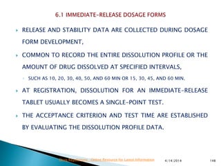  RELEASE AND STABILITY DATA ARE COLLECTED DURING DOSAGE
FORM DEVELOPMENT,
 COMMON TO RECORD THE ENTIRE DISSOLUTION PROFILE OR THE
AMOUNT OF DRUG DISSOLVED AT SPECIFIED INTERVALS,
◦ SUCH AS 10, 20, 30, 40, 50, AND 60 MIN OR 15, 30, 45, AND 60 MIN.
 AT REGISTRATION, DISSOLUTION FOR AN IMMEDIATE-RELEASE
TABLET USUALLY BECOMES A SINGLE-POINT TEST.
 THE ACCEPTANCE CRITERION AND TEST TIME ARE ESTABLISHED
BY EVALUATING THE DISSOLUTION PROFILE DATA.
4/14/2014 148Drug Regulations : Online Resource for Latest Information
 