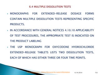  MONOGRAPHS FOR EXTENDED-RELEASE DOSAGE FORMS
CONTAIN MULTIPLE DISSOLUTION TESTS REPRESENTING SPECIFIC
PRODUCTS.
 IN ACCORDANCE WITH GENERAL NOTICES 4.10.10 APPLICABILITY
OF TEST PROCEDURES, THE APPROPRIATE TEST IS INDICATED ON
THE PRODUCT LABELING
 THE USP MONOGRAPH FOR OXYCODONE HYDROCHLORIDE
EXTENDED-RELEASE TABLETS LISTS TWO DISSOLUTION TESTS,
EACH OF WHICH HAS EITHER THREE OR FOUR TIME POINTS.
4/14/2014 153Drug Regulations : Online Resource for Latest Information
 