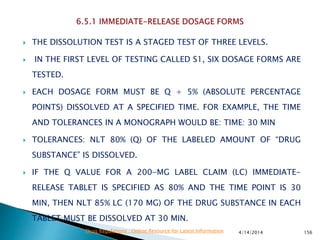  THE DISSOLUTION TEST IS A STAGED TEST OF THREE LEVELS.
 IN THE FIRST LEVEL OF TESTING CALLED S1, SIX DOSAGE FORMS ARE
TESTED.
 EACH DOSAGE FORM MUST BE Q + 5% (ABSOLUTE PERCENTAGE
POINTS) DISSOLVED AT A SPECIFIED TIME. FOR EXAMPLE, THE TIME
AND TOLERANCES IN A MONOGRAPH WOULD BE: TIME: 30 MIN
 TOLERANCES: NLT 80% (Q) OF THE LABELED AMOUNT OF “DRUG
SUBSTANCE” IS DISSOLVED.
 IF THE Q VALUE FOR A 200-MG LABEL CLAIM (LC) IMMEDIATE-
RELEASE TABLET IS SPECIFIED AS 80% AND THE TIME POINT IS 30
MIN, THEN NLT 85% LC (170 MG) OF THE DRUG SUBSTANCE IN EACH
TABLET MUST BE DISSOLVED AT 30 MIN.
4/14/2014 156Drug Regulations : Online Resource for Latest Information
 