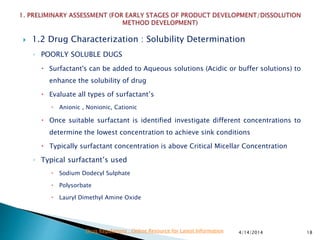  1.2 Drug Characterization : Solubility Determination
◦ POORLY SOLUBLE DUGS
 Surfactant's can be added to Aqueous solutions (Acidic or buffer solutions) to
enhance the solubility of drug
 Evaluate all types of surfactant’s
 Anionic , Nonionic, Cationic
 Once suitable surfactant is identified investigate different concentrations to
determine the lowest concentration to achieve sink conditions
 Typically surfactant concentration is above Critical Micellar Concentration
◦ Typical surfactant’s used
 Sodium Dodecyl Sulphate
 Polysorbate
 Lauryl Dimethyl Amine Oxide
4/14/2014 18Drug Regulations : Online Resource for Latest Information
 