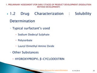  1.2 Drug Characterization : Solubility
Determination
◦ Typical surfactant’s used
 Sodium Dodecyl Sulphate
 Polysorbate
 Lauryl Dimethyl Amine Oxide
◦ Other Substances
 HYDROXYPROPYL β-CYCLODEXTRIN
4/14/2014 20Drug Regulations : Online Resource for Latest Information
 