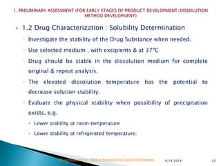  1.2 Drug Characterization : Solubility Determination
◦ Investigate the stability of the Drug Substance when needed.
◦ Use selected medium , with excipients & at 37ºC
◦ Drug should be stable in the dissolution medium for complete
original & repeat analysis.
◦ The elevated dissolution temperature has the potential to
decrease solution stability.
◦ Evaluate the physical stability when possibility of precipitation
exists. e.g.
 Lower stability at room temperature
 Lower stability at refrigerated temperature.
4/14/2014 23Drug Regulations : Online Resource for Latest Information
 