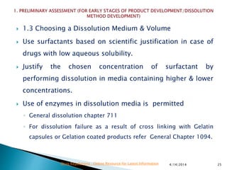  1.3 Choosing a Dissolution Medium & Volume
 Use surfactants based on scientific justification in case of
drugs with low aqueous solubility.
 Justify the chosen concentration of surfactant by
performing dissolution in media containing higher & lower
concentrations.
 Use of enzymes in dissolution media is permitted
◦ General dissolution chapter 711
◦ For dissolution failure as a result of cross linking with Gelatin
capsules or Gelation coated products refer General Chapter 1094.
4/14/2014 25Drug Regulations : Online Resource for Latest Information
 