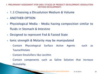  1.3 Choosing a Dissolution Medium & Volume
 ANOTHER OPTION
 Physiological Media – Media having composition similar to
fluids in Stomach & Intestine
 Designed to represent Fed & Fasted State
 Ionic strength & Molarity may be manipulated
◦ Contain Physiological Surface Active Agents such as
Taurochholate
◦ Contain Emulsifiers like Lecithin
◦ Contain components such as Saline Solution that increase
Osmolality.
4/14/2014 26Drug Regulations : Online Resource for Latest Information
 