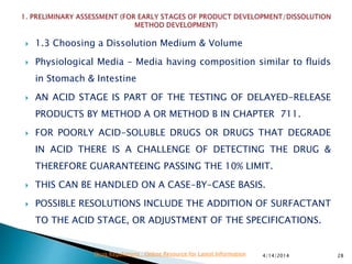  1.3 Choosing a Dissolution Medium & Volume
 Physiological Media – Media having composition similar to fluids
in Stomach & Intestine
 AN ACID STAGE IS PART OF THE TESTING OF DELAYED-RELEASE
PRODUCTS BY METHOD A OR METHOD B IN CHAPTER 711.
 FOR POORLY ACID-SOLUBLE DRUGS OR DRUGS THAT DEGRADE
IN ACID THERE IS A CHALLENGE OF DETECTING THE DRUG &
THEREFORE GUARANTEEING PASSING THE 10% LIMIT.
 THIS CAN BE HANDLED ON A CASE-BY-CASE BASIS.
 POSSIBLE RESOLUTIONS INCLUDE THE ADDITION OF SURFACTANT
TO THE ACID STAGE, OR ADJUSTMENT OF THE SPECIFICATIONS.
4/14/2014 28Drug Regulations : Online Resource for Latest Information
 