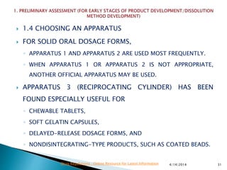  1.4 CHOOSING AN APPARATUS
 FOR SOLID ORAL DOSAGE FORMS,
◦ APPARATUS 1 AND APPARATUS 2 ARE USED MOST FREQUENTLY.
◦ WHEN APPARATUS 1 OR APPARATUS 2 IS NOT APPROPRIATE,
ANOTHER OFFICIAL APPARATUS MAY BE USED.
 APPARATUS 3 (RECIPROCATING CYLINDER) HAS BEEN
FOUND ESPECIALLY USEFUL FOR
◦ CHEWABLE TABLETS,
◦ SOFT GELATIN CAPSULES,
◦ DELAYED-RELEASE DOSAGE FORMS, AND
◦ NONDISINTEGRATING-TYPE PRODUCTS, SUCH AS COATED BEADS.
4/14/2014 31Drug Regulations : Online Resource for Latest Information
 