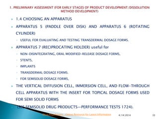  1.4 CHOOSING AN APPARATUS
 APPARATUS 5 (PADDLE OVER DISK) AND APPARATUS 6 (ROTATING
CYLINDER)
◦ USEFUL FOR EVALUATING AND TESTING TRANSDERMAL DOSAGE FORMS.
 APPARATUS 7 (RECIPROCATING HOLDER) useful for
◦ NON-DISINTEGRATING, ORAL MODIFIED-RELEASE DOSAGE FORMS,
◦ STENTS,
◦ IMPLANTS
◦ TRANSDERMAL DOSAGE FORMS.
◦ FOR SEMISOLID DOSAGE FORMS,
 THE VERTICAL DIFFUSION CELL, IMMERSION CELL, AND FLOW-THROUGH
CELL APPARATUS WITH THE INSERT FOR TOPICAL DOSAGE FORMS USED
FOR SEMI SOLID FORMS
 (SEE SEMISOLID DRUG PRODUCTS—PERFORMANCE TESTS 1724).
4/14/2014 33Drug Regulations : Online Resource for Latest Information
 