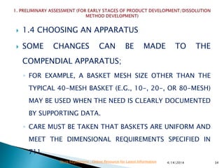  1.4 CHOOSING AN APPARATUS
 SOME CHANGES CAN BE MADE TO THE
COMPENDIAL APPARATUS;
◦ FOR EXAMPLE, A BASKET MESH SIZE OTHER THAN THE
TYPICAL 40-MESH BASKET (E.G., 10-, 20-, OR 80-MESH)
MAY BE USED WHEN THE NEED IS CLEARLY DOCUMENTED
BY SUPPORTING DATA.
◦ CARE MUST BE TAKEN THAT BASKETS ARE UNIFORM AND
MEET THE DIMENSIONAL REQUIREMENTS SPECIFIED IN
711.
4/14/2014 34Drug Regulations : Online Resource for Latest Information
 