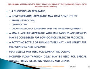  1.4 CHOOSING AN APPARATUS
 A NONCOMPENDIAL APPARATUS MAY HAVE SOME UTILITY
◦ PROPER JUSTIFICATION,
◦ QUALIFICATION
◦ DOCUMENTATION OF SUPERIORITY OVER THE STANDARD EQUIPMENT.
 A SMALL-VOLUME APPARATUS WITH MINI PADDLES AND BASKETS
MAY BE CONSIDERED FOR LOW-DOSAGE STRENGTH PRODUCTS.
 A ROTATING BOTTLE OR DIALYSIS TUBES MAY HAVE UTILITY FOR
MICROSPHERES AND IMPLANTS;
 PEAK VESSELS MAY USED FOR ELIMINATING CONING
 MODIFIED FLOW-THROUGH CELLS MAY BE USED FOR SPECIAL
DOSAGE FORMS INCLUDING POWDERS AND STENTS.
4/14/2014 35Drug Regulations : Online Resource for Latest Information
 