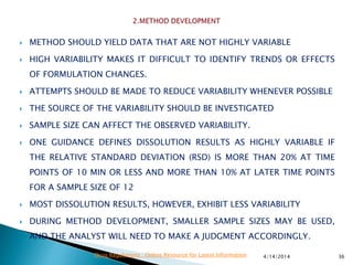  METHOD SHOULD YIELD DATA THAT ARE NOT HIGHLY VARIABLE
 HIGH VARIABILITY MAKES IT DIFFICULT TO IDENTIFY TRENDS OR EFFECTS
OF FORMULATION CHANGES.
 ATTEMPTS SHOULD BE MADE TO REDUCE VARIABILITY WHENEVER POSSIBLE
 THE SOURCE OF THE VARIABILITY SHOULD BE INVESTIGATED
 SAMPLE SIZE CAN AFFECT THE OBSERVED VARIABILITY.
 ONE GUIDANCE DEFINES DISSOLUTION RESULTS AS HIGHLY VARIABLE IF
THE RELATIVE STANDARD DEVIATION (RSD) IS MORE THAN 20% AT TIME
POINTS OF 10 MIN OR LESS AND MORE THAN 10% AT LATER TIME POINTS
FOR A SAMPLE SIZE OF 12
 MOST DISSOLUTION RESULTS, HOWEVER, EXHIBIT LESS VARIABILITY
 DURING METHOD DEVELOPMENT, SMALLER SAMPLE SIZES MAY BE USED,
AND THE ANALYST WILL NEED TO MAKE A JUDGMENT ACCORDINGLY.
4/14/2014 36Drug Regulations : Online Resource for Latest Information
 