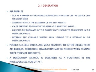  AIR BUBBLES
◦ ACT AS A BARRIER TO THE DISSOLUTION PROCESS IF PRESENT ON THE DOSAGE UNIT
OR BASKET MESH
◦ ADVERSELY AFFECT THE RELIABILITY OF THE TEST RESULTS.
◦ CAUSE PARTICLES TO CLING TO THE APPARATUS AND VESSEL WALLS.
◦ INCREASE THE BUOYANCY OF THE DOSAGE UNIT LEADING TO AN INCREASE IN THE
DISSOLUTION RATE,
◦ DECREASE THE AVAILABLE SURFACE AREA, LEADING TO A DECREASE IN THE
DISSOLUTION RATE.
 POORLY SOLUBLE DRUGS ARE MOST SENSITIVE TO INTERFERENCE FROM
AIR BUBBLES, THEREFORE, DEAERATION MAY BE NEEDED WHEN TESTING
THESE TYPES OF PRODUCTS.
 A DEAERATION METHOD IS DESCRIBED AS A FOOTNOTE IN THE
PROCEDURE SECTION OF 711.
4/14/2014 39Drug Regulations : Online Resource for Latest Information
 