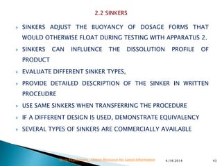  SINKERS ADJUST THE BUOYANCY OF DOSAGE FORMS THAT
WOULD OTHERWISE FLOAT DURING TESTING WITH APPARATUS 2.
 SINKERS CAN INFLUENCE THE DISSOLUTION PROFILE OF
PRODUCT
 EVALUATE DIFFERENT SINKER TYPES,
 PROVIDE DETAILED DESCRIPTION OF THE SINKER IN WRITTEN
PROCEUDRE
 USE SAME SINKERS WHEN TRANSFERRING THE PROCEDURE
 IF A DIFFERENT DESIGN IS USED, DEMONSTRATE EQUIVALENCY
 SEVERAL TYPES OF SINKERS ARE COMMERCIALLY AVAILABLE
4/14/2014 43Drug Regulations : Online Resource for Latest Information
 