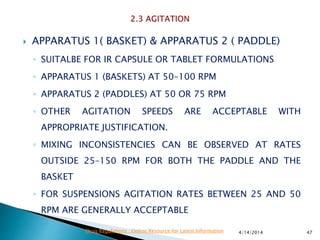  APPARATUS 1( BASKET) & APPARATUS 2 ( PADDLE)
◦ SUITALBE FOR IR CAPSULE OR TABLET FORMULATIONS
◦ APPARATUS 1 (BASKETS) AT 50–100 RPM
◦ APPARATUS 2 (PADDLES) AT 50 OR 75 RPM
◦ OTHER AGITATION SPEEDS ARE ACCEPTABLE WITH
APPROPRIATE JUSTIFICATION.
◦ MIXING INCONSISTENCIES CAN BE OBSERVED AT RATES
OUTSIDE 25–150 RPM FOR BOTH THE PADDLE AND THE
BASKET
◦ FOR SUSPENSIONS AGITATION RATES BETWEEN 25 AND 50
RPM ARE GENERALLY ACCEPTABLE
4/14/2014 47Drug Regulations : Online Resource for Latest Information
 