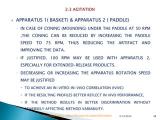  APPARATUS 1( BASKET) & APPARATUS 2 ( PADDLE)
◦ IN CASE OF CONING (MOUNDING) UNDER THE PADDLE AT 50 RPM
,THE CONING CAN BE REDUCED BY INCREASING THE PADDLE
SPEED TO 75 RPM, THUS REDUCING THE ARTIFACT AND
IMPROVING THE DATA.
◦ IF JUSTIFIED, 100 RPM MAY BE USED WITH APPARATUS 2,
ESPECIALLY FOR EXTENDED-RELEASE PRODUCTS.
◦ DECREASING OR INCREASING THE APPARATUS ROTATION SPEED
MAY BE JUSTIFIED
 TO ACHIEVE AN IN-VITRO–IN-VIVO CORRELATION (IVIVC)
 IF THE RESULTING PROFILES BETTER REFLECT IN VIVO PERFORMANCE,
 IF THE METHOD RESULTS IN BETTER DISCRIMINATION WITHOUT
ADVERSELY AFFECTING METHOD VARIABILITY.
4/14/2014 48Drug Regulations : Online Resource for Latest Information
 