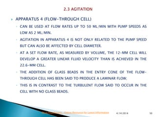  APPARATUS 4 (FLOW-THROUGH CELL)
◦ CAN BE USED AT FLOW RATES UP TO 50 ML/MIN WITH PUMP SPEEDS AS
LOW AS 2 ML/MIN.
◦ AGITATION IN APPARATUS 4 IS NOT ONLY RELATED TO THE PUMP SPEED
BUT CAN ALSO BE AFFECTED BY CELL DIAMETER.
◦ AT A SET FLOW RATE, AS MEASURED BY VOLUME, THE 12-MM CELL WILL
DEVELOP A GREATER LINEAR FLUID VELOCITY THAN IS ACHIEVED IN THE
22.6-MM CELL.
◦ THE ADDITION OF GLASS BEADS IN THE ENTRY CONE OF THE FLOW-
THROUGH CELL HAS BEEN SAID TO PRODUCE A LAMINAR FLOW;
◦ THIS IS IN CONTRAST TO THE TURBULENT FLOW SAID TO OCCUR IN THE
CELL WITH NO GLASS BEADS.
4/14/2014 50Drug Regulations : Online Resource for Latest Information
 