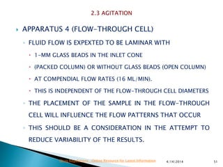  APPARATUS 4 (FLOW-THROUGH CELL)
◦ FLUID FLOW IS EXPEXTED TO BE LAMINAR WITH
 1-MM GLASS BEADS IN THE INLET CONE
 (PACKED COLUMN) OR WITHOUT GLASS BEADS (OPEN COLUMN)
 AT COMPENDIAL FLOW RATES (16 ML/MIN).
 THIS IS INDEPENDENT OF THE FLOW-THROUGH CELL DIAMETERS
◦ THE PLACEMENT OF THE SAMPLE IN THE FLOW-THROUGH
CELL WILL INFLUENCE THE FLOW PATTERNS THAT OCCUR
◦ THIS SHOULD BE A CONSIDERATION IN THE ATTEMPT TO
REDUCE VARIABILITY OF THE RESULTS.
4/14/2014 51Drug Regulations : Online Resource for Latest Information
 