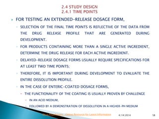  FOR TESTING AN EXTENDED-RELEASE DOSAGE FORM,
◦ SELECTION OF THE FINAL TIME POINTS IS REFLECTIVE OF THE DATA FROM
THE DRUG RELEASE PROFILE THAT ARE GENERATED DURING
DEVELOPMENT.
◦ FOR PRODUCTS CONTAINING MORE THAN A SINGLE ACTIVE INGREDIENT,
DETERMINE THE DRUG RELEASE FOR EACH ACTIVE INGREDIENT.
◦ DELAYED-RELEASE DOSAGE FORMS USUALLY REQUIRE SPECIFICATIONS FOR
AT LEAST TWO TIME POINTS;
◦ THEREFORE, IT IS IMPORTANT DURING DEVELOPMENT TO EVALUATE THE
ENTIRE DISSOLUTION PROFILE.
◦ IN THE CASE OF ENTERIC-COATED DOSAGE FORMS,
 THE FUNCTIONALITY OF THE COATING IS USUALLY PROVEN BY CHALLENGE
 IN AN ACID MEDIUM,
 FOLLOWED BY A DEMONSTRATION OF DISSOLUTION IN A HIGHER-PH MEDIUM
4/14/2014 58Drug Regulations : Online Resource for Latest Information
 