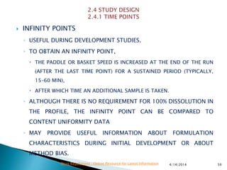  INFINITY POINTS
◦ USEFUL DURING DEVELOPMENT STUDIES.
◦ TO OBTAIN AN INFINITY POINT,
 THE PADDLE OR BASKET SPEED IS INCREASED AT THE END OF THE RUN
(AFTER THE LAST TIME POINT) FOR A SUSTAINED PERIOD (TYPICALLY,
15–60 MIN),
 AFTER WHICH TIME AN ADDITIONAL SAMPLE IS TAKEN.
◦ ALTHOUGH THERE IS NO REQUIREMENT FOR 100% DISSOLUTION IN
THE PROFILE, THE INFINITY POINT CAN BE COMPARED TO
CONTENT UNIFORMITY DATA
◦ MAY PROVIDE USEFUL INFORMATION ABOUT FORMULATION
CHARACTERISTICS DURING INITIAL DEVELOPMENT OR ABOUT
METHOD BIAS.
4/14/2014 59Drug Regulations : Online Resource for Latest Information
 