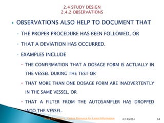  OBSERVATIONS ALSO HELP TO DOCUMENT THAT
◦ THE PROPER PROCEDURE HAS BEEN FOLLOWED, OR
◦ THAT A DEVIATION HAS OCCURRED.
◦ EXAMPLES INCLUDE
 THE CONFIRMATION THAT A DOSAGE FORM IS ACTUALLY IN
THE VESSEL DURING THE TEST OR
 THAT MORE THAN ONE DOSAGE FORM ARE INADVERTENTLY
IN THE SAME VESSEL, OR
 THAT A FILTER FROM THE AUTOSAMPLER HAS DROPPED
INTO THE VESSEL.
4/14/2014 64Drug Regulations : Online Resource for Latest Information
 