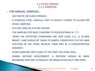  FOR MANUAL SAMPLING,
◦ USE PLASTIC OR GLASS SYRINGES,
◦ A STAINLESS STEEL CANNULA THAT IS USUALLY CURVED TO ALLOW FOR
VESSEL SAMPLING,
◦ A FILTER, AND/OR A FILTER HOLDER.
◦ THE SAMPLING SITE MUST CONFORM TO SPECIFICATIONS IN 711.
◦ WHEN THE AGITATION CONDITIONS ARE VERY SLOW, E.G., A 50-RPM
BASKET, CARE SHOULD BE TAKEN TO SAMPLE CONSISTENTLY IN THE SAME
LOCATION IN THE VESSEL BECAUSE THERE MAY BE A CONCENTRATION
GRADIENT;
◦ AVOID SAMPLING VERY CLOSE TO THE SHAFT OR VESSEL WALL.
◦ DURING METHOD DEVELOPMENT, A DECISION SHOULD BE MADE
REGARDING WHETHER TO REPLACE THE MEDIA AFTER EACH TIME POINT.
4/14/2014 65Drug Regulations : Online Resource for Latest Information
 