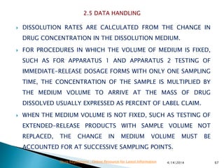  DISSOLUTION RATES ARE CALCULATED FROM THE CHANGE IN
DRUG CONCENTRATION IN THE DISSOLUTION MEDIUM.
 FOR PROCEDURES IN WHICH THE VOLUME OF MEDIUM IS FIXED,
SUCH AS FOR APPARATUS 1 AND APPARATUS 2 TESTING OF
IMMEDIATE-RELEASE DOSAGE FORMS WITH ONLY ONE SAMPLING
TIME, THE CONCENTRATION OF THE SAMPLE IS MULTIPLIED BY
THE MEDIUM VOLUME TO ARRIVE AT THE MASS OF DRUG
DISSOLVED USUALLY EXPRESSED AS PERCENT OF LABEL CLAIM.
 WHEN THE MEDIUM VOLUME IS NOT FIXED, SUCH AS TESTING OF
EXTENDED-RELEASE PRODUCTS WITH SAMPLE VOLUME NOT
REPLACED, THE CHANGE IN MEDIUM VOLUME MUST BE
ACCOUNTED FOR AT SUCCESSIVE SAMPLING POINTS.
4/14/2014 67Drug Regulations : Online Resource for Latest Information
 