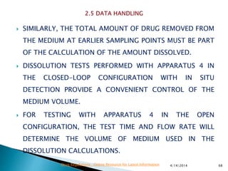  SIMILARLY, THE TOTAL AMOUNT OF DRUG REMOVED FROM
THE MEDIUM AT EARLIER SAMPLING POINTS MUST BE PART
OF THE CALCULATION OF THE AMOUNT DISSOLVED.
 DISSOLUTION TESTS PERFORMED WITH APPARATUS 4 IN
THE CLOSED-LOOP CONFIGURATION WITH IN SITU
DETECTION PROVIDE A CONVENIENT CONTROL OF THE
MEDIUM VOLUME.
 FOR TESTING WITH APPARATUS 4 IN THE OPEN
CONFIGURATION, THE TEST TIME AND FLOW RATE WILL
DETERMINE THE VOLUME OF MEDIUM USED IN THE
DISSOLUTION CALCULATIONS.
4/14/2014 68Drug Regulations : Online Resource for Latest Information
 