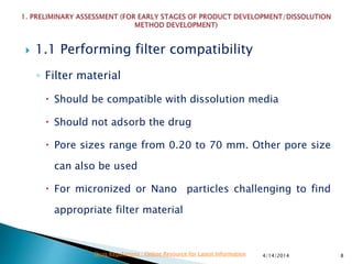  1.1 Performing filter compatibility
◦ Filter material
 Should be compatible with dissolution media
 Should not adsorb the drug
 Pore sizes range from 0.20 to 70 mm. Other pore size
can also be used
 For micronized or Nano particles challenging to find
appropriate filter material
4/14/2014 8Drug Regulations : Online Resource for Latest Information
 