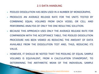  POOLED DISSOLUTION HAS BEEN USED IN A NUMBER OF MONOGRAPHS.
 PRODUCES AN AVERAGE RELEASE RATE FOR THE UNITS TESTED BY
COMBINING EQUAL VOLUMES FROM EACH VESSEL OR CELL AND
PERFORMING ANALYSIS OF ONLY THE ONE RESULTING SOLUTION.
 BECAUSE THIS APPROACH USES ONLY THE AVERAGE RELEASE RATE FOR
COMPARISON WITH THE ACCEPTANCE TABLE, THE POOLED DISSOLUTION
PROCEDURE HAS BEEN VIEWED AS REDUCING THE AMOUNT OF DATA
AVAILABLE FROM THE DISSOLUTION TEST AND, THUS, REDUCING ITS
VALUE.
 HOWEVER, IT SHOULD BE NOTED THAT THE POOLING OF EQUAL SAMPLE
VOLUMES IS EQUIVALENT, FROM A CALCULATION STANDPOINT, TO
DETERMINING THE ARITHMETIC MEAN OF THE INDIVIDUAL SAMPLE
RESULTS.
4/14/2014 80Drug Regulations : Online Resource for Latest Information
 
