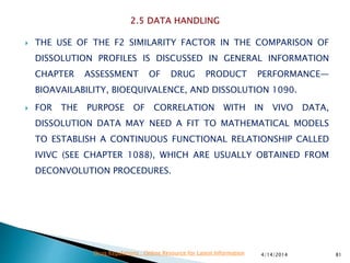  THE USE OF THE F2 SIMILARITY FACTOR IN THE COMPARISON OF
DISSOLUTION PROFILES IS DISCUSSED IN GENERAL INFORMATION
CHAPTER ASSESSMENT OF DRUG PRODUCT PERFORMANCE—
BIOAVAILABILITY, BIOEQUIVALENCE, AND DISSOLUTION 1090.
 FOR THE PURPOSE OF CORRELATION WITH IN VIVO DATA,
DISSOLUTION DATA MAY NEED A FIT TO MATHEMATICAL MODELS
TO ESTABLISH A CONTINUOUS FUNCTIONAL RELATIONSHIP CALLED
IVIVC (SEE CHAPTER 1088), WHICH ARE USUALLY OBTAINED FROM
DECONVOLUTION PROCEDURES.
4/14/2014 81Drug Regulations : Online Resource for Latest Information
 