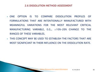  ONE OPTION IS TO COMPARE DISSOLUTION PROFILES OF
FORMULATIONS THAT ARE INTENTIONALLY MANUFACTURED WITH
MEANINGFUL VARIATIONS FOR THE MOST RELEVANT CRITICAL
MANUFACTURING VARIABLE, E.G., ±10%–20% CHANGE TO THE
RANGES OF THESE VARIABLES.
 THIS CONCEPT MAY BE USED TO ESTABLISH THE FACTORS THAT ARE
MOST SIGNIFICANT IN THEIR INFLUENCE ON THE DISSOLUTION RATE.
4/14/2014 83Drug Regulations : Online Resource for Latest Information
 