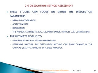  THESE STUDIES CAN FOCUS ON EITHER THE DISSOLUTION
PARAMETERS
◦ MEDIA CONCENTRATION
◦ AGITATION RATE
◦ DEAERATION
◦ THE PRODUCT ATTRIBUTES (E.G., EXCIPIENT RATIOS, PARTICLE SIZE, COMPRESSION).
 THE ULTIMATE GOAL IS TO
◦ UNDERSTAND THE RELEASE MECHANISMS AND
◦ DETERMINE WHETHER THE DISSOLUTION METHOD CAN SHOW CHANGE IN THE
CRITICAL QUALITY ATTRIBUTES OF A DRUG PRODUCT.
4/14/2014 84Drug Regulations : Online Resource for Latest Information
 