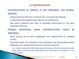  CENTRIFUGATION OF SAMPLES IS NOT PREFERRED, FOR SEVERAL
REASONS:
◦ DISSOLUTION CAN CONTINUE TO OCCUR UNTIL THE SOLIDS ARE REMOVED,
◦ A CONCENTRATION GRADIENT MAY FORM IN THE SUPERNATANT,
◦ AND ENERGY IMPARTED MAY LEAD TO INCREASED DISSOLUTION OF THE DRUG
SUBSTANCE PARTICLES.
 POSSIBLE EXCEPTIONS, WHEN CENTRIFUGATION COULD BE
PREFERRED,
◦ MIGHT INCLUDE THE USE WITH COMPOUNDS THAT ADSORB ONTO ALL COMMON
FILTERS,
◦ SITUATIONS WHEN THE POTENTIAL FILTER LEACHABLES AND EXTRACTABLES MIGHT
INTERFERE IN THE QUANTITATIVE STEP OF THE DISSOLUTION TEST
 (E.G., WHEN FLUORESCENCE PROCEDURES ARE USED IN QUANTITATION). CENTRIFUGATION MAY
PROVE USEFUL DURING METHOD DEVELOPMENT FOR EVALUATING THE SUITABILITY OF THE
FILTER MATERIAL.
4/14/2014 89Drug Regulations : Online Resource for Latest Information
 