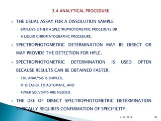  THE USUAL ASSAY FOR A DISSOLUTION SAMPLE
◦ EMPLOYS EITHER A SPECTROPHOTOMETRIC PROCEDURE OR
◦ A LIQUID CHROMATOGRAPHIC PROCEDURE.
 SPECTROPHOTOMETRIC DETERMINATION MAY BE DIRECT OR
MAY PROVIDE THE DETECTION FOR HPLC.
 SPECTROPHOTOMETRIC DETERMINATION IS USED OFTEN
BECAUSE RESULTS CAN BE OBTAINED FASTER,
◦ THE ANALYSIS IS SIMPLER,
◦ IT IS EASIER TO AUTOMATE, AND
◦ FEWER SOLVENTS ARE NEEDED.
 THE USE OF DIRECT SPECTROPHOTOMETRIC DETERMINATION
TYPICALLY REQUIRES CONFIRMATION OF SPECIFICITY.
4/14/2014 90
 