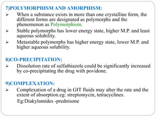 7)POLYMORPHISM AND AMORPHISM: 
 When a substance exists in more than one crystalline form, the 
different forms are designated as polymorphs and the 
phenomenon as Polymorphism. 
 Stable polymorphs has lower energy state, higher M.P. and least 
aqueous solubility. 
 Metastable polymorphs has higher energy state, lower M.P. and 
higher aqueous solubility. 
8)CO-PRECIPITATION: 
 Dissolution rate of sulfathiazole could be significantly increased 
by co-precipitating the drug with povidone. 
9)COMPLEXATION: 
 Complexation of a drug in GIT fluids may alter the rate and the 
extent of absorption.eg: streptomycin, tetracyclines. 
Eg:Diakylamides -prednisone 
 