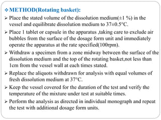 METHOD(Rotating basket): 
 Place the stated volume of the dissolution medium(±1 %) in the 
vessel and equilibrate dissolution medium to 37±0.5°C. 
 Place 1 tablet or capsule in the apparatus ,taking care to exclude air 
bubbles from the surface of the dosage form unit and immediately 
operate the apparatus at the rate specified(100rpm). 
Withdraw a specimen from a zone midway between the surface of the 
dissolution medium and the top of the rotating basket,not less than 
1cm from the vessel wall at each times stated. 
 Replace the aliquots withdrawn for analysis with equal volumes of 
fresh dissolution medium at 37°C. 
 Keep the vessel covered for the duration of the test and verify the 
temperature of the mixture under test at suitable times. 
 Perform the analysis as directed in individual monograph and repeat 
the test with additional dosage form units. 
 