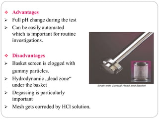  Advantages 
 Full pH change during the test 
 Can be easily automated 
which is important for routine 
investigations. 
 Disadvantages 
 Basket screen is clogged with 
gummy particles. 
 Hydrodynamic „dead zone“ 
under the basket 
 Degassing is particularly 
important 
 Mesh gets corroded by HCl solution. 
 