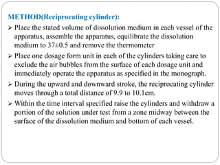 METHOD(Reciprocating cylinder): 
 Place the stated volume of dissolution medium in each vessel of the 
apparatus, assemble the apparatus, equilibrate the dissolution 
medium to 37±0.5 and remove the thermometer 
 Place one dosage form unit in each of the cylinders taking care to 
exclude the air bubbles from the surface of each dosage unit and 
immediately operate the apparatus as specified in the monograph. 
 During the upward and downward stroke, the reciprocating cylinder 
moves through a total distance of 9.9 to 10.1cm. 
Within the time interval specified raise the cylinders and withdraw a 
portion of the solution under test from a zone midway between the 
surface of the dissolution medium and bottom of each vessel. 
 