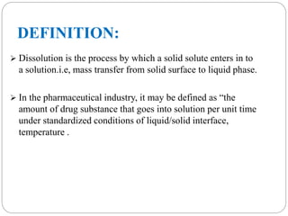 DEFINITION: 
 Dissolution is the process by which a solid solute enters in to 
a solution.i.e, mass transfer from solid surface to liquid phase. 
 In the pharmaceutical industry, it may be defined as “the 
amount of drug substance that goes into solution per unit time 
under standardized conditions of liquid/solid interface, 
temperature . 
 