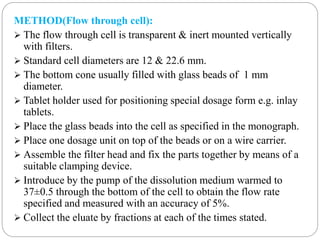 METHOD(Flow through cell): 
 The flow through cell is transparent & inert mounted vertically 
with filters. 
 Standard cell diameters are 12 & 22.6 mm. 
 The bottom cone usually filled with glass beads of 1 mm 
diameter. 
 Tablet holder used for positioning special dosage form e.g. inlay 
tablets. 
 Place the glass beads into the cell as specified in the monograph. 
 Place one dosage unit on top of the beads or on a wire carrier. 
 Assemble the filter head and fix the parts together by means of a 
suitable clamping device. 
 Introduce by the pump of the dissolution medium warmed to 
37±0.5 through the bottom of the cell to obtain the flow rate 
specified and measured with an accuracy of 5%. 
 Collect the eluate by fractions at each of the times stated. 
 