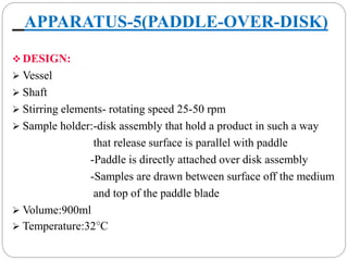 APPARATUS-5(PADDLE-OVER-DISK) 
DESIGN: 
 Vessel 
 Shaft 
 Stirring elements- rotating speed 25-50 rpm 
 Sample holder:-disk assembly that hold a product in such a way 
that release surface is parallel with paddle 
-Paddle is directly attached over disk assembly 
-Samples are drawn between surface off the medium 
and top of the paddle blade 
 Volume:900ml 
 Temperature:32°C 
 