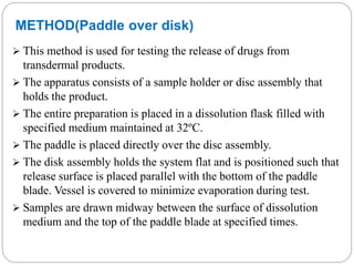 METHOD(Paddle over disk) 
 This method is used for testing the release of drugs from 
transdermal products. 
 The apparatus consists of a sample holder or disc assembly that 
holds the product. 
 The entire preparation is placed in a dissolution flask filled with 
specified medium maintained at 32ºC. 
 The paddle is placed directly over the disc assembly. 
 The disk assembly holds the system flat and is positioned such that 
release surface is placed parallel with the bottom of the paddle 
blade. Vessel is covered to minimize evaporation during test. 
 Samples are drawn midway between the surface of dissolution 
medium and the top of the paddle blade at specified times. 
 