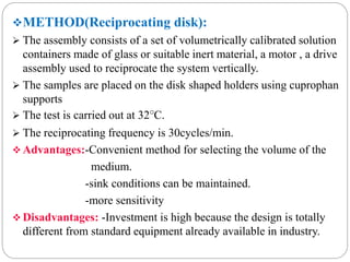 METHOD(Reciprocating disk): 
 The assembly consists of a set of volumetrically calibrated solution 
containers made of glass or suitable inert material, a motor , a drive 
assembly used to reciprocate the system vertically. 
 The samples are placed on the disk shaped holders using cuprophan 
supports 
 The test is carried out at 32°C. 
 The reciprocating frequency is 30cycles/min. 
Advantages:-Convenient method for selecting the volume of the 
medium. 
-sink conditions can be maintained. 
-more sensitivity 
 Disadvantages: -Investment is high because the design is totally 
different from standard equipment already available in industry. 
 