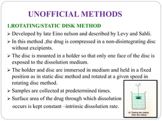 UNOFFICIAL METHODS 
1.ROTATING/STATIC DISK METHOD 
 Developed by late Eino nelson and described by Levy and Sahli. 
 In this method ,the drug is compressed in a non-disintegrating disc 
without excipients. 
 The disc is mounted in a holder so that only one face of the disc is 
exposed to the dissolution medium. 
 The holder and disc are immersed in medium and held in a fixed 
position as in static disc method and rotated at a given speed in 
rotating disc method. 
 Samples are collected at predetermined times. 
 Surface area of the drug through which dissolution 
occurs is kept constant –intrinsic dissolution rate. 
 